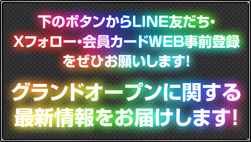 下のボタンからLINE友だち・ Xフォロー・会員カードWEB事前登録 をぜひお願いします！グランドオープンに関する 最新情報をお届けします！